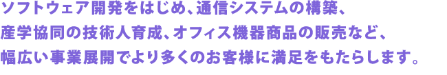 ソフトウェア開発をはじめ、通信システムの構築、産学協同の技術人育成、オフィス機器商品の販売など、幅広い事業展開でより多くのお客様に満足をもたらします。