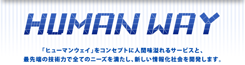 「ヒューマンウェイ」をコンセプトに人間味溢れるサービスと、最先端の技術力で全てのニーズを満たし、新しい情報化社会を開発します。